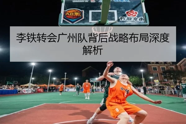 李铁转会广州队背后战略布局深度解析