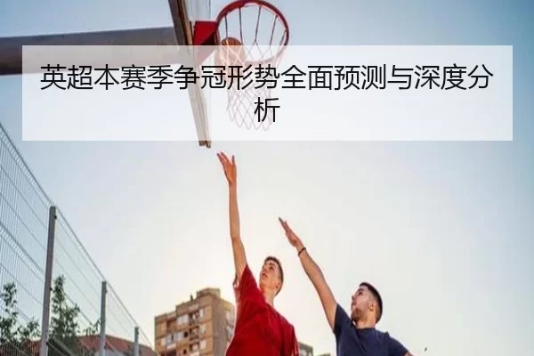 英超本赛季争冠形势全面预测与深度分析