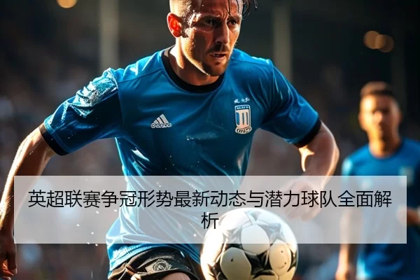 英超联赛争冠形势最新动态与潜力球队全面解析