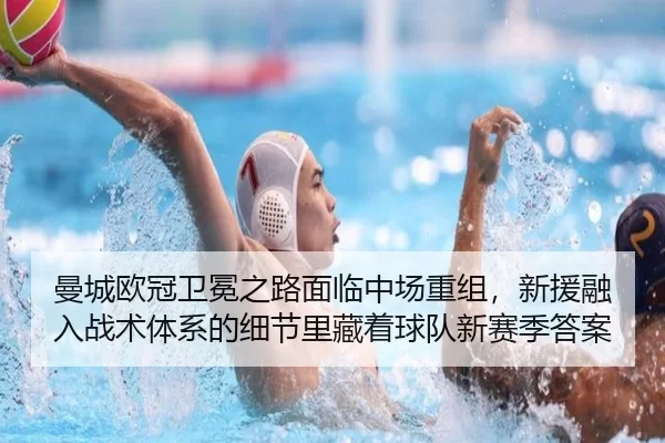 曼城欧冠卫冕之路面临中场重组，新援融入战术体系的细节里藏着球队新赛季答案